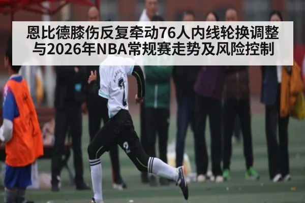 恩比德膝伤反复牵动76人内线轮换调整与2026年NBA常规赛走势及风险控制
